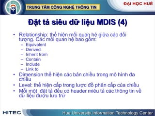 Đặt   tả   siêu   dữ   liệu   MDIS  (4) Relationship :  thể   hiện   mối   quan   hệ   giữa   các   đối   tượng .  Các   mối   quan   hệ   bao   gồm : Equivalent Derived Inherit   from Contain Include Link   to Dimension   thể   hiện   các   bản   chiều   trong   mô   hình   đa   chiều Level :  thể   hiện   cấp   trong   lược   đồ   phân   cấp   của   chiều Mỗi   một   đặt   tả   đều   có   header   miêu   tả   các   thông   tin   về   dữ   liệu   đượu   lưu   trữ 
