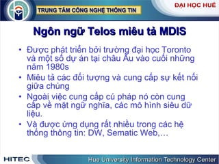Ngôn   ngữ   Telos   miêu   tả   MDIS Được   phát   triển   bởi   trường   đại   học   Toronto   và   một   số   dự   án   tại   châu   Âu   vào   cuối   những   năm  1980 s Miêu   tả   các   đối   tượng   và   cung   cấp   sự   kết   nối   giữa   chúng Ngoài   việc   cung   cấp   cú   pháp   nó   còn   cung   cấp   về   mặt   ngữ   nghĩa ,  các   mô   hình   siêu   dữ   liệu . Và   được   ứng   dụng   rất   nhiều   trong   các   hệ   thống   thông   tin :  DW ,  Sematic   Web , … 