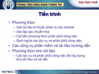 Tiến   trình Phương thức Các tài liệu kĩ thuật, phân ra các module Xác lập các chuẩn hóa Cải tiến phương thức phân phối công việc  Định nghĩa các tác vụ và phân phối công việc Các công cụ phần mềm và tài liệu hướng dẫn Phương thức kho dữ liệu Các tác vụ và phân phối công việc để xây dựng kho dữ liệu và cài đặt 