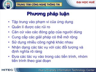 Phương   pháp   luận Tập   trung   vào   phạm   vi   của   ứng   dụng   Quản   lí   được   các   rủi   ro Căn   cứ   vào   các   đóng   góp   của   người   dùng Cung   cấp   các   giảI   pháp   có   thể   mở   rộng   Sử   dụng   nhiều   công   nghệ   khác   nhau Nhận   dạng   các   tác   vụ   với   các   đối   tượng   và   định   nghĩa   rõ   ràng   Đưa   các   tác   vụ   vào   trong   các   tiến   trình ,  nhóm   tiến   trình   theo   giai   đoạn 