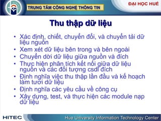 Thu   thập   dữ   liệu Xác   định ,  chiết ,  chuyển   đổi ,  và   chuyển   tải   dữ   liệu   nguồn   Xem   xét   dữ   liệu   bên   trong   và   bên   ngoài Chuyển   dời   dữ   liệu   giữa   nguồn   và   đích Thực   hiện   phân   tích   kết   nối   giữa   dữ   liệu   nguồn   và   các   đối   tượng   csdl   đích Định   nghĩa   việc   thu   thập   lần   đầu   và   kế   hoạch   làm   tươi   dữ   liệu   Định   nghĩa   các   yêu   cầu   về   công   cụ Xây   dựng ,  test ,  và   thực   hiện   các   module   nạp   dữ   liệu 