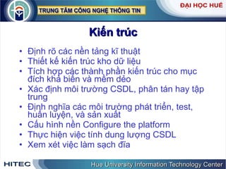 Kiến   trúc Định   rõ   các   nền   tảng   kĩ   thuật   Thiết   kế   kiến   trúc   kho   dữ   liệu Tích   hợp   các   thành   phần   kiến   trúc   cho   mục   đích   khả   biến   và   mềm   dẻo   Xác   định   môi   trường   CSDL ,  phân   tán   hay   tập   trung   Định   nghĩa   các   môi   trường   phát   triển ,  test ,  huấn   luyện ,  và   sản   xuất   Cấu   hình   nền   Configure   the   platform Thực   hiện   việc   tính   dung   lượng   CSDL   Xem   xét   việc   làm   sạch   đĩa 