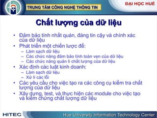 Chất   lượng   của   dữ   liệu Đảm   bảo   tính   nhất   quán ,  đáng   tin   cậy   và   chính   xác   của   dữ   liệu   Phát   triển   một   chiến   lược   để : Làm   sạch   dữ   liệu Các   chức   năng   đảm   bảo   tính   toàn   vẹn   của   dữ   liệu Các   chức   năng   quản   lí   chất   lượng   của   dữ   liệu   Xác   định   các   luật   kinh   doanh : Làm   sạch   dữ   liệu Xử   lí   các   lỗi Các   yêu   cầu   cho   việc   tạo   ra   các   công   cụ   kiểm   tra   chất   lượng   của   dữ   liệu   Xây   dựng ,  test ,  và   thực   hiện   các   module   cho   việc   tạo   và   kiểm   chứng   chất   lượng   dữ   liệu 