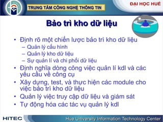 Bảo   trì   kho   dữ   liệu Định   rõ   một   chiến   lược   bảo   trì   kho   dữ   liệu   Quản   lý   cấu   hình Quản   lý   kho   dữ   liệu Sự   quản   lí   và   chi   phối   dữ   liệu   Định   nghĩa   dòng   công   việc   quản   lí   kdl   và   các   yêu   cầu   về   công   cụ   Xây   dựng ,  test ,  và   thực   hiện   các   module   cho   việc   bảo   trì   kho   dữ   liệu Quản   lý   việc   truy   cập   dữ   liệu   và   giám   sát   Tự   động   hóa   các   tác   vụ   quản   lý   kdl 