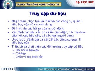 Truy   cập   dữ   liệu Nhận   diện ,  chọn   lựa   và   thiết   kế   các   công   cụ   quản   lí   việc   truy   cập   của   người   dùng   Định   nghĩa   các   hồ   sơ   của   người   dùng   Xác   định   các   yêu   cầu   của   kiểu   giao   diện ,  các   cấu   trúc   câu   hỏi ,  các   báo   cáo ,  và   các   loại   người   dùng   Ước   lược ,  đánh   giá   và   cài   đặt   các   công   cụ   quản   lí   việc   truy   cập   Thiết   kế   và   phát   triển   các   đối   tượng   truy   cập   dữ   liệu   Câu   hỏi   và   báo   cáo   Catalogs Chiều   và   các   phân   cấp 