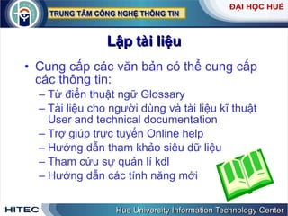 Lập   tài   liệu Cung   cấp   các   văn   bản   có   thể   cung   cấp   các   thông   tin :  Từ   điển   thuật   ngữ   Glossary Tài   liệu   cho   người   dùng   và   tài   liệu   kĩ   thuật   User   and   technical   documentation Trợ   giúp   trực   tuyến   Online   help Hướng   dẫn   tham   khảo   siêu   dữ   liệu   Tham   cứu   sự   quản   lí   kdl   Hướng   dẫn   các   tính   năng   mới 