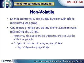 Non-Volatile Là một lưu trữ vật lý của dữ liệu được chuyển đổi từ môi trường tác nghiệp. Cập nhật tác nghiệp của dữ liệu không xuất hiện trong môi trường kho dữ liệu. Không yêu cầu các cơ chế xử lý toàn tác, phục hồi và điều khiển tương tranh.  Chỉ yêu cầu hai thao tác trong truy cập dữ liệu: Nạp dữ liệu và truy cập dữ liệu. 