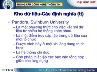 Kho dữ liệu-Các định nghĩa (tt) Pandora, Swinburn University Là một phương thức cho việc kết nối dữ liệu từ nhiều hệ thống khác nhau. Là một điểm truy cập tập trung dữ liệu của  một tổ chức Được trình bày ở một khuông dạng thích hợp Là hệ thống chỉ đọc  Cho phép thiết lập các báo cáo tổng hợp giữa các ứng dụng  