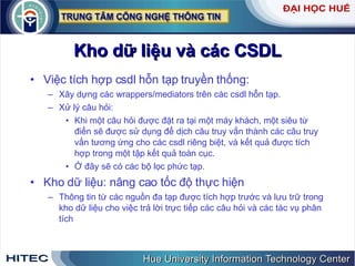 Kho dữ liệu và các CSDL Việc tích hợp csdl hỗn tạp truyền thống:  Xây dựng các wrappers/mediators trên các csdl hỗn tạp.  Xử lý câu hỏi: Khi một câu hỏi được đặt ra tại một máy khách, một siêu từ điển sẽ được sử dụng để dịch câu truy vấn thành các câu truy vấn tương ứng cho các csdl riêng biệt, và kết quả được tích hợp trong một tập kết quả toàn cục.  Ở đây sẽ có các bộ lọc phức tạp.  Kho dữ liệu: nâng cao tốc độ thực hiện  Thông tin từ các nguồn đa tạp được tích hợp trước và lưu trữ trong kho dữ liệu cho việc trả lời trực tiếp các câu hỏi và các tác vụ phân tích 
