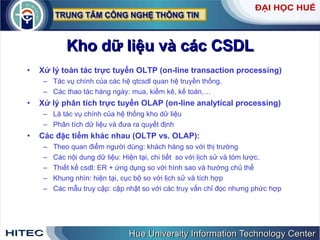 Kho dữ liệu và các CSDL Xử lý toàn tác trực tuyến OLTP (on-line transaction processing) Tác vụ chính của các hệ qtcsdl quan hệ truyền thống.  Các thao tác hàng ngày: mua, kiểm kê, kế toán,…  Xử lý phân tích trực tuyến OLAP (on-line analytical processing) Là tác vụ chính của hệ thống kho dữ liệu Phân tích dữ liệu và đưa ra quyết định Các đặc tiểm khác nhau (OLTP vs. OLAP): Theo quan điểm người dùng: khách hàng so với thị trường Các nội dung dữ liệu: Hiện tại, chi tiết  so với lịch sử và tóm lược.  Thiết kế csdl: ER + ứng dụng so với hình sao và hướng chủ thể Khung nhìn: hiện tại, cục bộ so với lịch sử và tích hợp  Các mẫu truy cập: cập nhật so với các truy vấn chỉ đọc nhưng phức hợp 