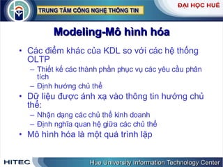 Modeling-Mô hình hóa Các điểm khác của KDL so với các hệ thống OLTP Thiết kế các thành phần phục vụ các yêu cầu phân tích Định hướng chủ thể Dữ liệu được ánh xạ vào thông tin hướng chủ thể: Nhận dạng các chủ thể kinh doanh Định nghĩa quan hệ giữa các chủ thể Mô hình hóa là một quá trình lặp 