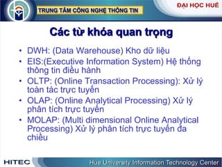 Các từ khóa quan trọng DWH: (Data Warehouse) Kho dữ liệu EIS:(Executive Information System) Hệ thống thông tin điều hành  OLTP: (Online Transaction Processing): Xử lý toàn tác trực tuyến OLAP: (Online Analytical Processing) Xử lý phân tích trực tuyến MOLAP: (Multi dimensional Online Analytical Processing) Xử lý phân tích trực tuyến đa chiều 