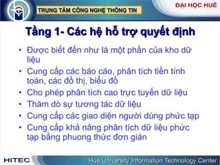 Tầng 1- Các hệ hỗ trợ quyết định Được biết đến như là một phần của kho dữ liệu Cung cấp các báo cáo, phân tích tiền tính toán, các đồ thị, biểu đồ Cho phép phân tích cao trực tuyến dữ liệu Thăm dò sự tương tác dữ liệu Cung cấp các giao diện người dùng phức tạp Cung cấp khả năng phân tích dữ liệu phức tạp bằng phuong thức đơn giản  