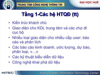 Tầng 1-Các hệ HTQĐ (tt) Kiến trúc khách chủ Giao diện cho KDL trung tâm và các chợ dl cục bộ Nhiều loại giao diện cho nhiều cấp user: báo cáo và phân tích Các báo cáo kinh doanh, ước lượng, dự báo, phân loại, v…v Các kỹ thuật biểu diễn dữ liệu Công nghệ khai phá dữ liệu  