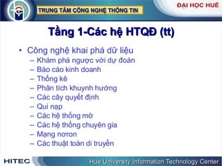 Tầng 1-Các hệ HTQĐ (tt) Công nghệ khai phá dữ liệu Khám phá ngược với dự đoán  Báo cáo kinh doanh Thống kê Phân tích khuynh hướng Các cây quyết định Qui nạp Các hệ thống mờ Các hệ thống chuyên gia Mạng nơron Các thuật toán di truyền 