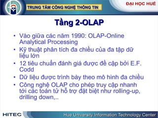 Tầng 2-OLAP Vào giữa các năm 1990: OLAP-Online Analytical Processing Kỹ thuật phân tích đa chiều của đa tập dữ liệu lớn 12 tiêu chuẩn đánh giá được đề cập bởi E.F. Codd Dữ liệu được trình bày theo mô hình đa chiều Công nghệ OLAP cho phép truy cập nhanh tới các toán tử hỗ trợ đặt biệt như rolling-up, drilling down,.. 