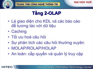Tầng 2-OLAP Là giao diện cho KDL và các báo cáo để tương tác với dữ liệu Caching Tối ưu hoá câu hỏi Sự phân tích các câu hỏi thường xuyên MOLAP/ROLAP/HOLAP An toàn: cấp quyền và quản lý truy cập 