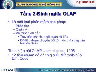 Tầng 2-Định nghĩa OLAP Là một loại phần mềm cho phép: Phân tích Quản lý Và thực hiện để : Truy cập nhanh, nhất quán dữ liệu Dữ liệu được chuyển đổi từ mức thô sang cấu trúc đa chiều Theo hiệp hội OLAP  www.olap.org  1995 12 tiêu chuẩn để đánh giá OLAP tools của E.F. Codd 