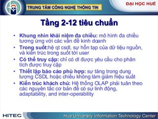 Tầng 2-12 tiêu chuẩn Khung nhìn khái niệm đa chiều:  mô hình đa chiều tương ứng với các vấn đề kinh doanh Trong suốt: hệ qt csdl, sự hỗn tạp của dữ liệu nguồn, và kiến trúc trong suốt tới user Có thể truy cập:  chỉ có dl được yêu cầu cho phân tích được truy cập Thiết lập báo cáo phù hợp:  sự tăng trong dung lượng CSDL hoặc chiều không làm giảm hiệu suất Kiến trúc khách chủ:  Hệ thống OLAP phải tuân theo các nguyên tắc cơ bản để có sự linh động, adaptability, and inter-operability 