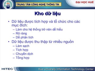 Kho dữ liệu Dữ liệu được tích hợp và tổ chức cho các mục đích: Làm cho hệ thống trở nên dễ hiểu Rõ ràng Dễ phân tích  Dữ liệu được thu thập từ nhiều nguồn  Làm sạch Tích hợp Chuyển dịch Tổng hợp 