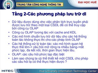 Tầng 2-Các phương pháp lưu trữ dl Dữ liệu được dùng cho việc phân tích trực tuyến phải được lưu trữ theo một loại CSDL để có thể truy cập bởi công cụ OLAP Công cụ OLAP tương tác với cache and KDL Các mô hình chuẩn lưu trữ dữ liệu cho các hệ thống toàn tác không thực thi cho các phép tính OLAP Các hệ thống xử lý toàn tác: các mô hình quan hệ thực thể lớn-> câu hỏi mở rộng ra nhiều bảng->rất phức tạp, đa kết nối, thời gian thực hiện lâu. OLAP: các câu hỏi phức tạp đặc biệt Làm sao chúng ta có thể thiết kế một CSDL cho phép các câu hỏi lạ có thể thực hiện được ? 