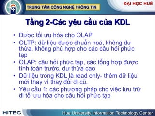 Tầng 2-Các yêu cầu của KDL Được tối ưu hóa cho OLAP  OLTP: dữ liệu được chuẩn hoá, không dư thừa, không phù hợp cho các câu hỏi phức tạp OLAP: câu hỏi phức tạp, các tổng hợp được tính toán trước, dư thừa cao Dữ liệu trong KDL là read only- thêm dữ liệu mới thay vì thay đổi dl cũ. Yêu cầu 1: các phương pháp cho việc lưu trữ dl tối ưu hóa cho câu hỏi phức tạp 