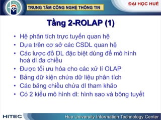 Tầng 2-ROLAP (1) Hệ phân tích trực tuyến quan hệ Dựa trên cơ sở các CSDL quan hệ Các lược đồ DL đặc biệt dùng để mô hình hoá dl đa chiều Được tối ưu hóa cho các xử lí OLAP Bảng dữ kiện chứa dữ liệu phân tích Các bảng chiều chứa dl tham khảo Có 2 kiểu mô hình dl: hình sao và bông tuyết  