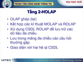 Tầng 2-HOLAP OLAP ghép (lai) Kết hợp các kĩ thuật MOLAP và ROLAP Xử dụng CSDL ROLAP để lưu trữ các dữ liệu đa chiều Lưu trong mãng đa chiều các câu hỏi thường gặp.  Giao diện với hai hệ qt CSDL  