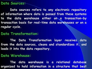 Data Sources: Data sources refers to any electronic repository of information where data is passed from these systems to the data warehouse either on a transaction-by transaction basis for real-time data warehouses or on a regular cycle.  Data Transformation: The Data Transformation layer receives data from the data sources, cleans and standardizes it, and loads it into the data repository.  Data Warehouse: The data warehouse is a relational database organized to hold information in a structure that best supports reporting and analysis. 