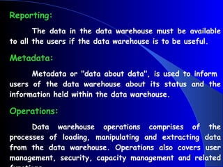 Reporting: The data in the data warehouse must be available to all the users if the data warehouse is to be useful. Metadata: Metadata or "data about data", is used to inform  users of the data warehouse about its status and the information held within the data warehouse. Operations: Data warehouse operations comprises of the processes of loading, manipulating and extracting data from the data warehouse. Operations also covers user management, security, capacity management and related functions. 