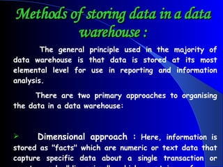 Methods of storing data in a data warehouse : The general principle used in the majority of data warehouse is that data is stored at its most elemental level for use in reporting and information analysis. There are two primary approaches to organising the data in a data warehouse: Dimensional approach :  Here, information is stored as "facts" which are numeric or text data that capture specific data about a single transaction or event, and "dimensions" which contain reference information that allows each transaction or event to be classified in various ways. 