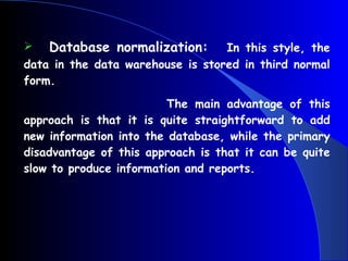 Database normalization:   In this style, the data in the data warehouse is stored in third normal form.  The main advantage of this approach is that it is quite straightforward to add new information into the database, while the primary disadvantage of this approach is that it can be quite slow to produce information and reports. 
