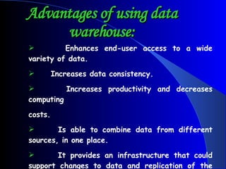 Advantages of using data warehouse: Enhances end-user access to a wide variety of data.  Increases data consistency.  Increases productivity and decreases computing costs. Is able to combine data from different sources, in one place.  It provides an infrastructure that could support changes to data and replication of the changed data back into the operational systems.   