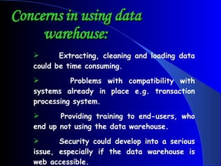Concerns in using data warehouse: Extracting, cleaning and loading data could be time consuming.  Problems with compatibility with systems already in place e.g. transaction processing system.  Providing training to end-users, who end up not using the data warehouse.  Security could develop into a serious issue, especially if the data warehouse is web accessible. 