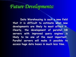 Future Developments:   Data Warehousing is such a new field that it is difficult to estimate what new developments are likely to most affect it. Clearly, the development of parallel DB servers with improved query engines is likely to be one of the most important. Parallel servers will make it possible to access huge data bases in much less time.  