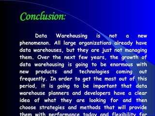 Conclusion : Data Warehousing is not a new phenomenon. All large organizations already have data warehouses, but they are just not managing them. Over the next few years, the growth of data warehousing is going to be enormous with new products and technologies coming out frequently. In order to get the most out of this period, it is going to be important that data warehouse planners and developers have a clear idea of what they are looking for and then choose strategies and methods that will provide them with performance today and flexibility for tomorrow. 