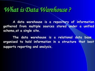 What is Data Warehouse ? A data warehouse is a repository of information gathered from multiple sources stored under a unified schema,at a single site. The data warehouse is a relational data base  organised to hold information in a structure that best supports reporting and analysis.   