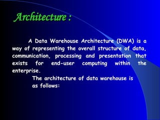 Architecture :    A Data Warehouse Architecture (DWA) is a way of representing the overall structure of data, communication, processing and presentation that exists for end-user computing within the enterprise. The architecture of data warehouse is as follows: 