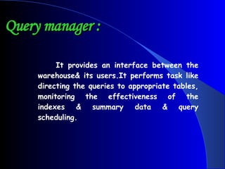 Query manager : It provides an interface between the warehouse& its users.It performs task like directing the queries to appropriate tables, monitoring the effectiveness of the indexes & summary data & query scheduling. 