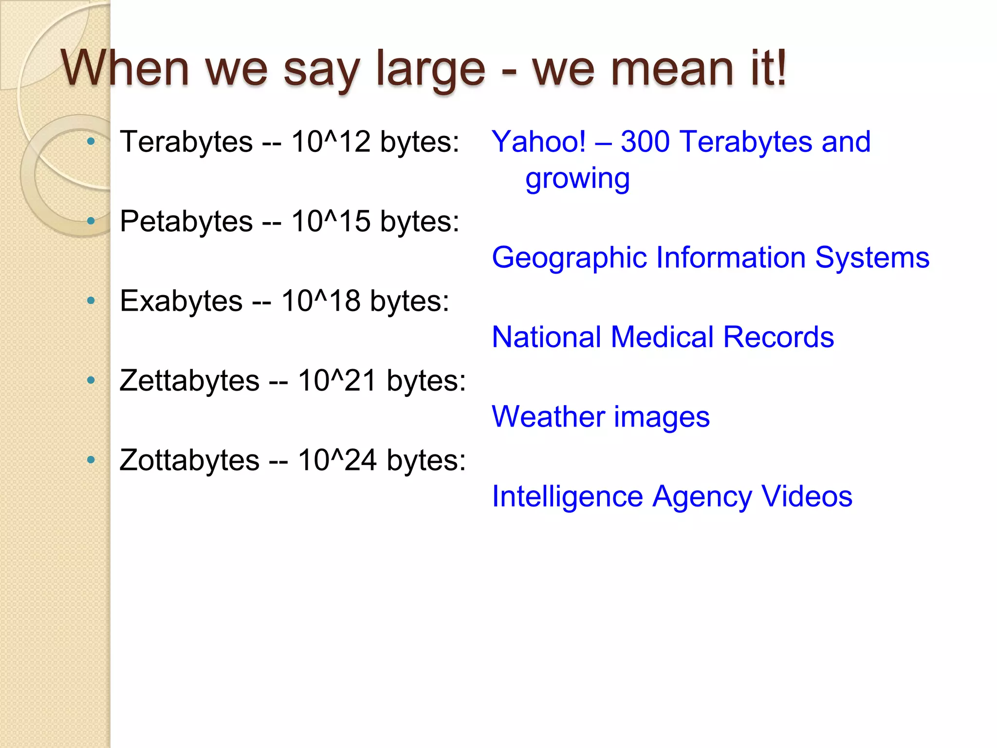 When we say large - we mean it!
• Terabytes -- 10^12 bytes:

Yahoo! – 300 Terabytes and
growing

• Petabytes -- 10^15 bytes:
Geographic Information Systems
• Exabytes -- 10^18 bytes:
National Medical Records

• Zettabytes -- 10^21 bytes:
Weather images
• Zottabytes -- 10^24 bytes:
Intelligence Agency Videos

 