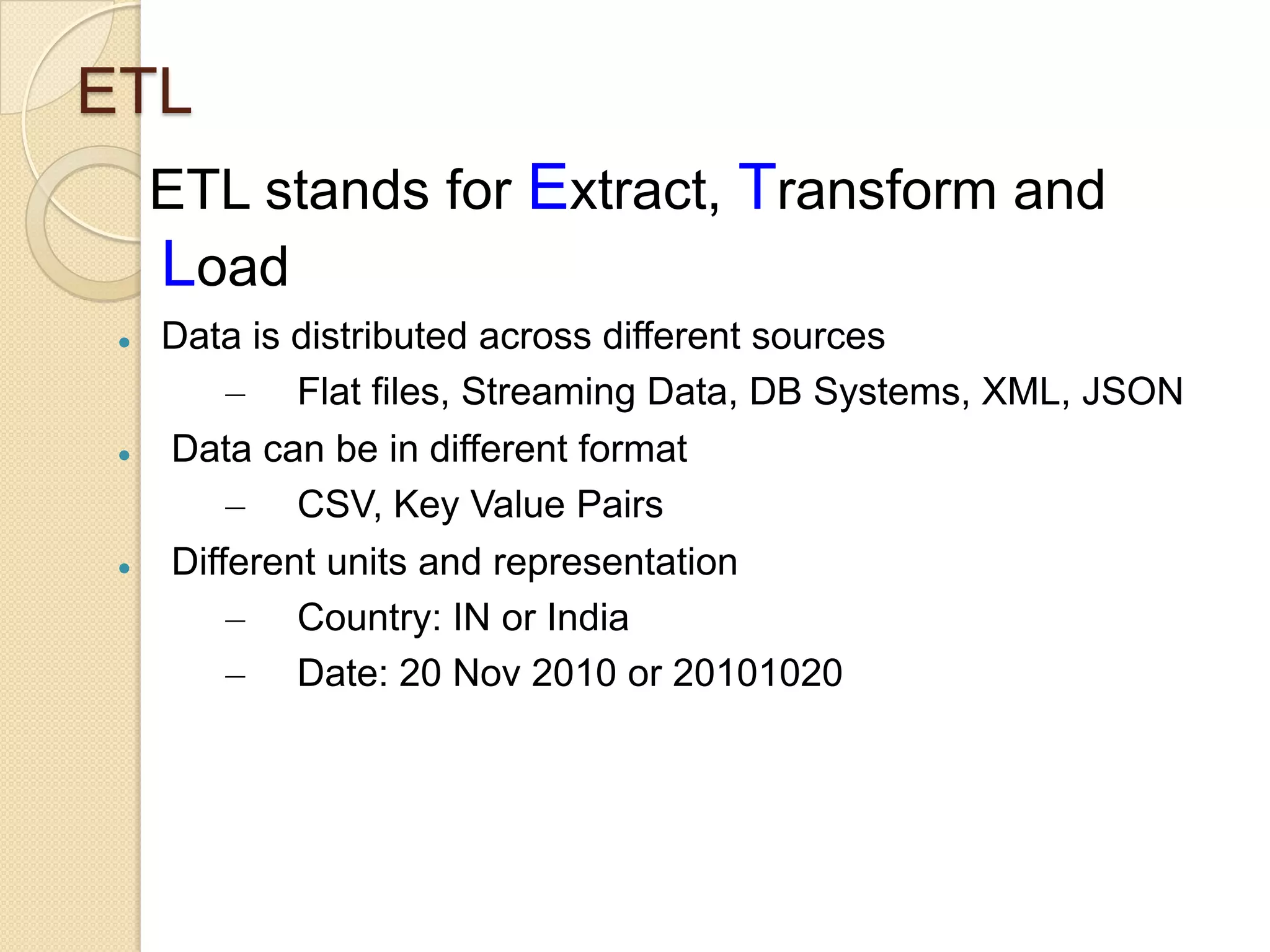 ETL
ETL stands for Extract, Transform and
Load






Data is distributed across different sources
– Flat files, Streaming Data, DB Systems, XML, JSON
Data can be in different format
– CSV, Key Value Pairs
Different units and representation
– Country: IN or India
– Date: 20 Nov 2010 or 20101020

 
