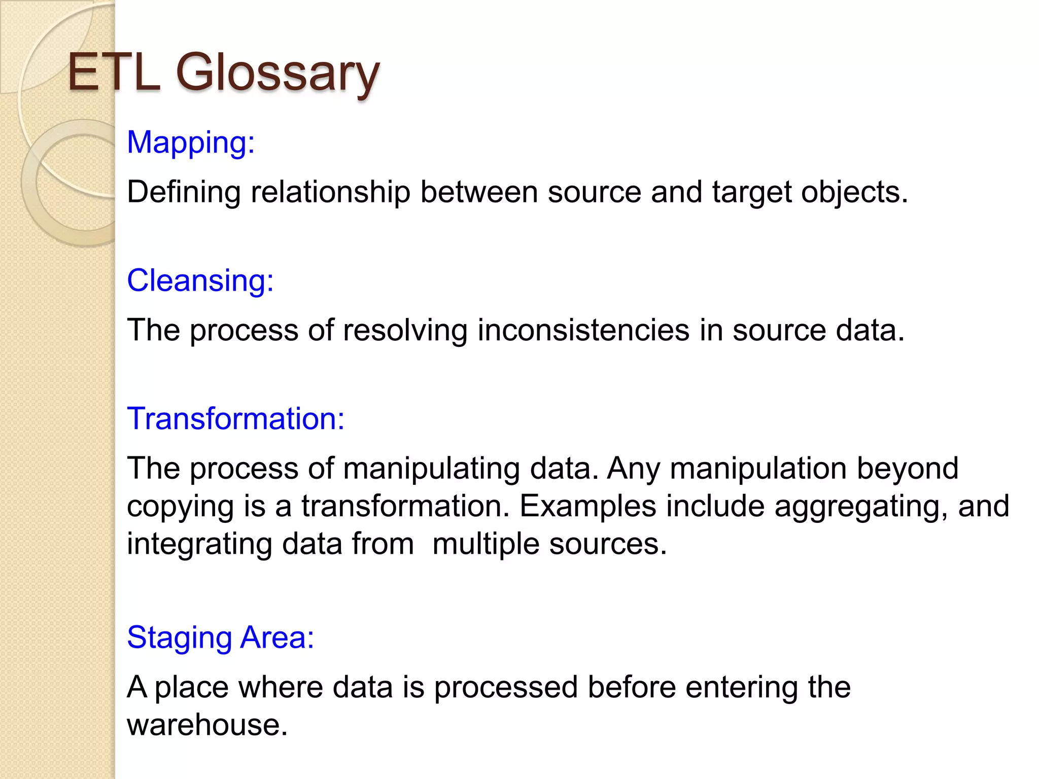 ETL Glossary
Mapping:
Defining relationship between source and target objects.
Cleansing:
The process of resolving inconsistencies in source data.
Transformation:
The process of manipulating data. Any manipulation beyond
copying is a transformation. Examples include aggregating, and
integrating data from multiple sources.
Staging Area:

A place where data is processed before entering the
warehouse.

 