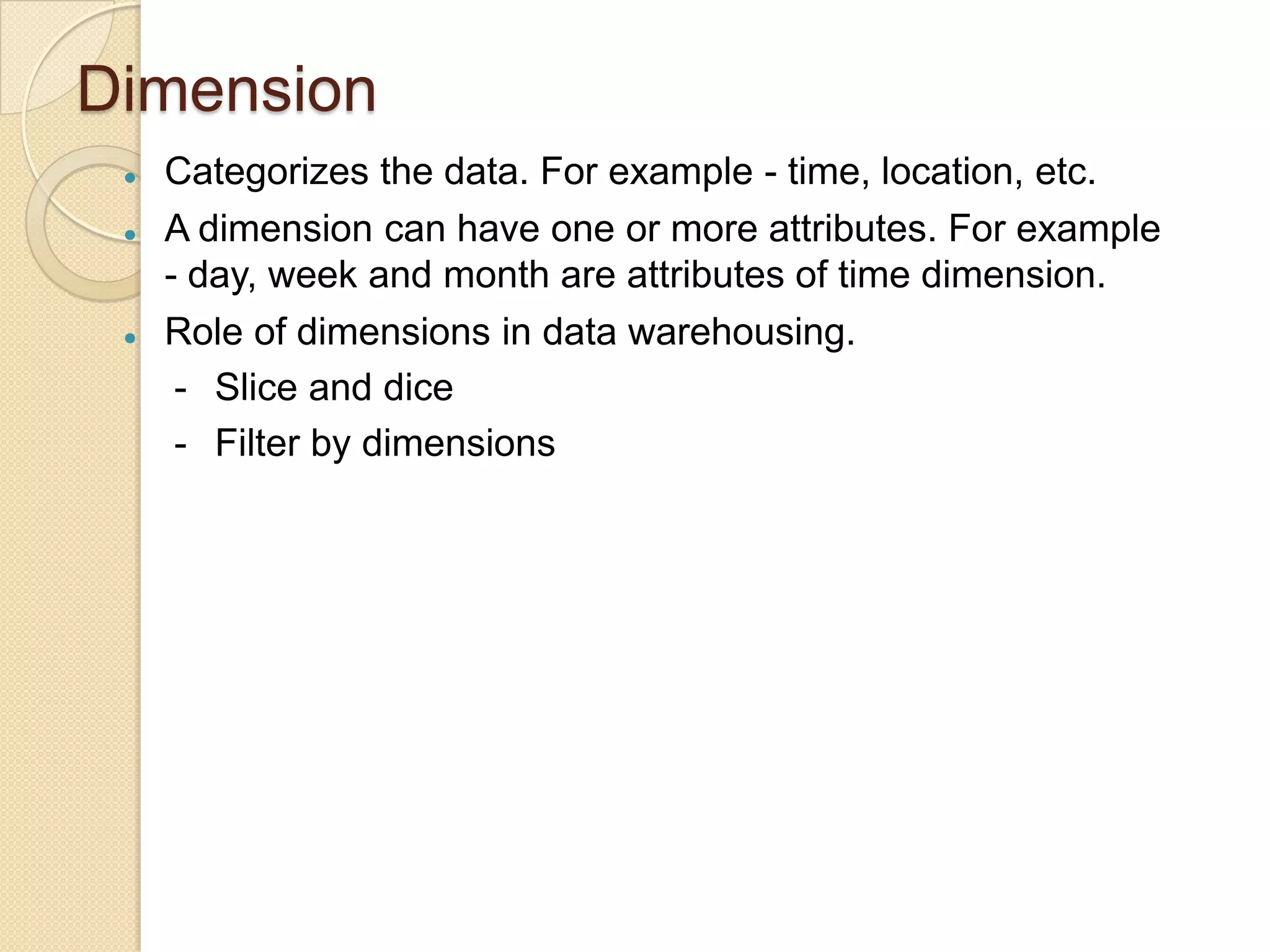 Dimension






Categorizes the data. For example - time, location, etc.
A dimension can have one or more attributes. For example
- day, week and month are attributes of time dimension.
Role of dimensions in data warehousing.
- Slice and dice
- Filter by dimensions

 