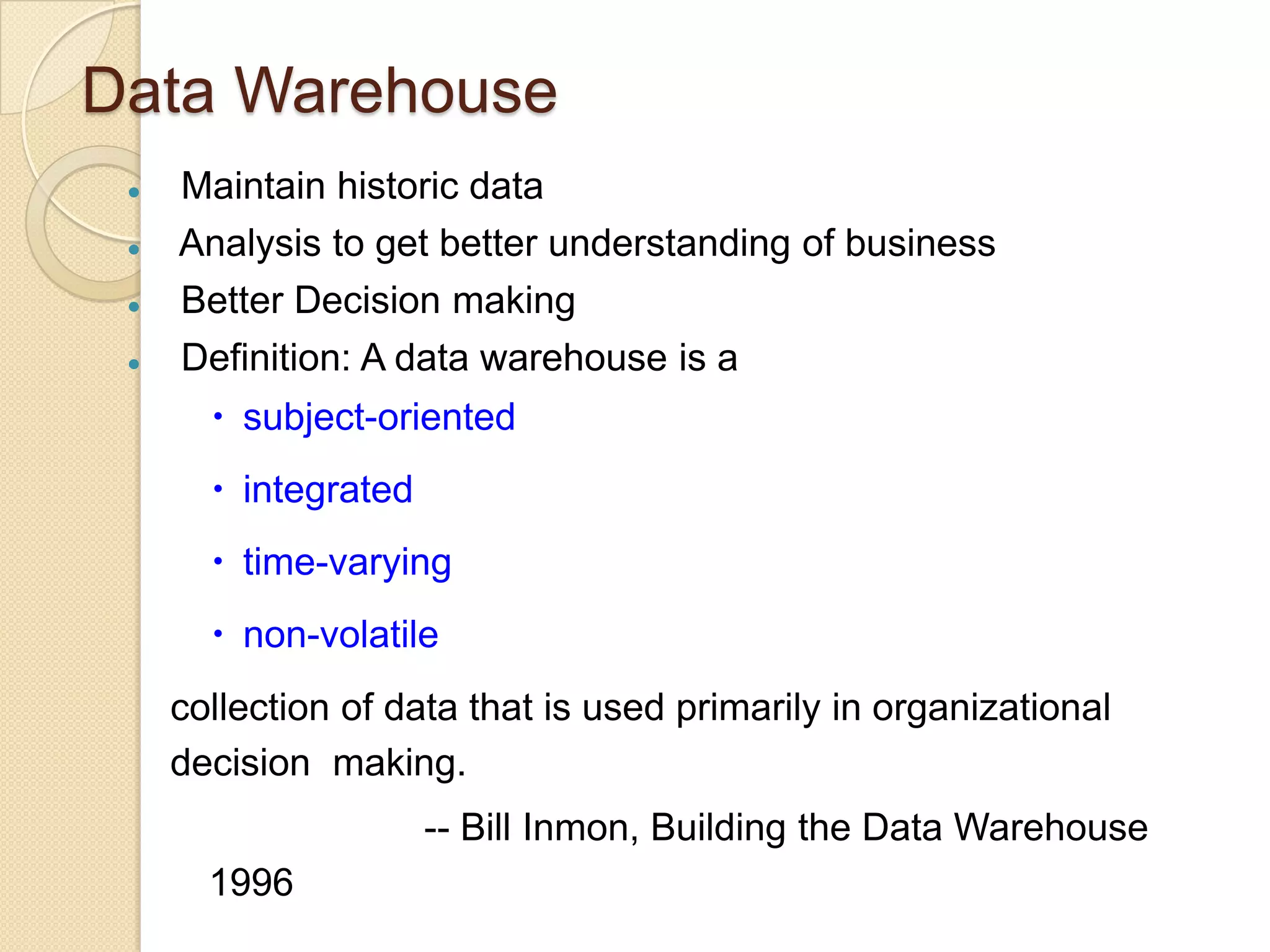 Data Warehouse





Maintain historic data
Analysis to get better understanding of business
Better Decision making
Definition: A data warehouse is a
 subject-oriented
 integrated

 time-varying
 non-volatile
collection of data that is used primarily in organizational
decision making.
-- Bill Inmon, Building the Data Warehouse
1996

 