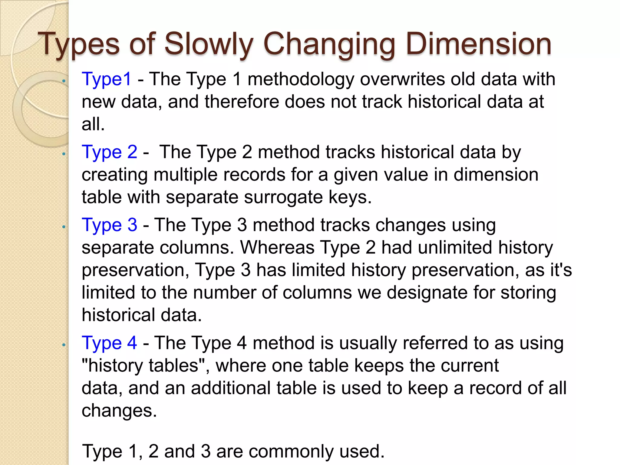 Types of Slowly Changing Dimension
•

•

•

•

Type1 - The Type 1 methodology overwrites old data with
new data, and therefore does not track historical data at
all.
Type 2 - The Type 2 method tracks historical data by
creating multiple records for a given value in dimension
table with separate surrogate keys.
Type 3 - The Type 3 method tracks changes using
separate columns. Whereas Type 2 had unlimited history
preservation, Type 3 has limited history preservation, as it's
limited to the number of columns we designate for storing
historical data.
Type 4 - The Type 4 method is usually referred to as using
"history tables", where one table keeps the current data,
and an additional table is used to keep a record of all
changes.
Type 1, 2 and 3 are commonly used.

 