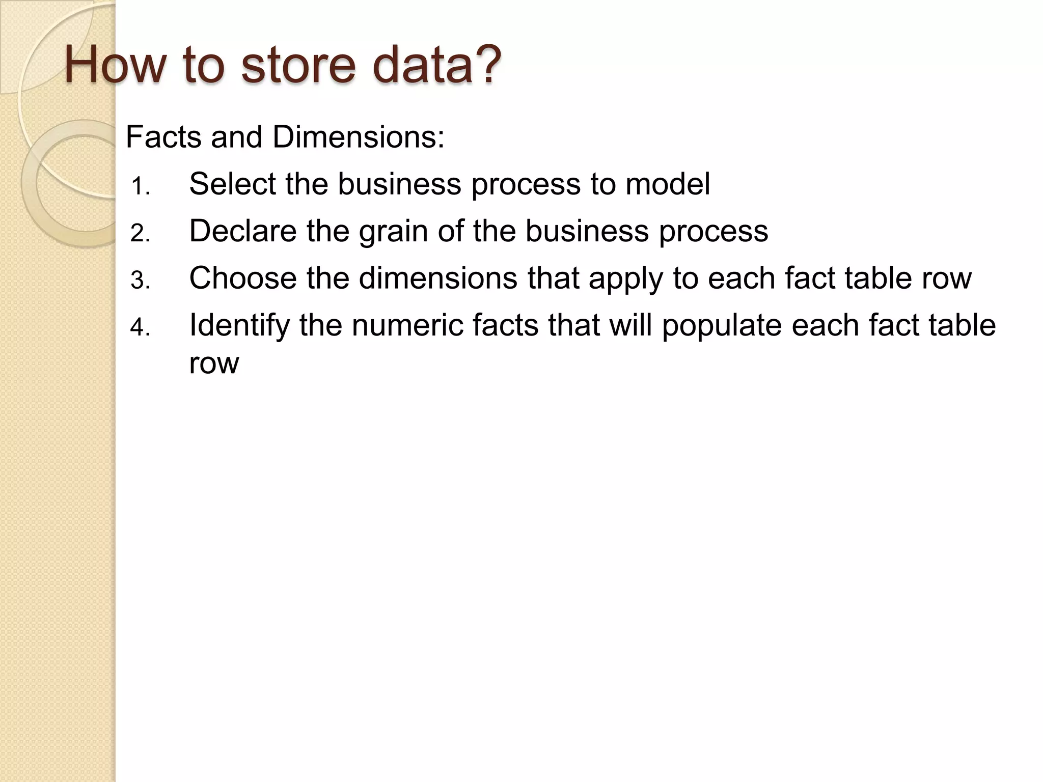 How to store data?
Facts and Dimensions:
1. Select the business process to model
2. Declare the grain of the business process
3. Choose the dimensions that apply to each fact table row
4. Identify the numeric facts that will populate each fact table
row

 