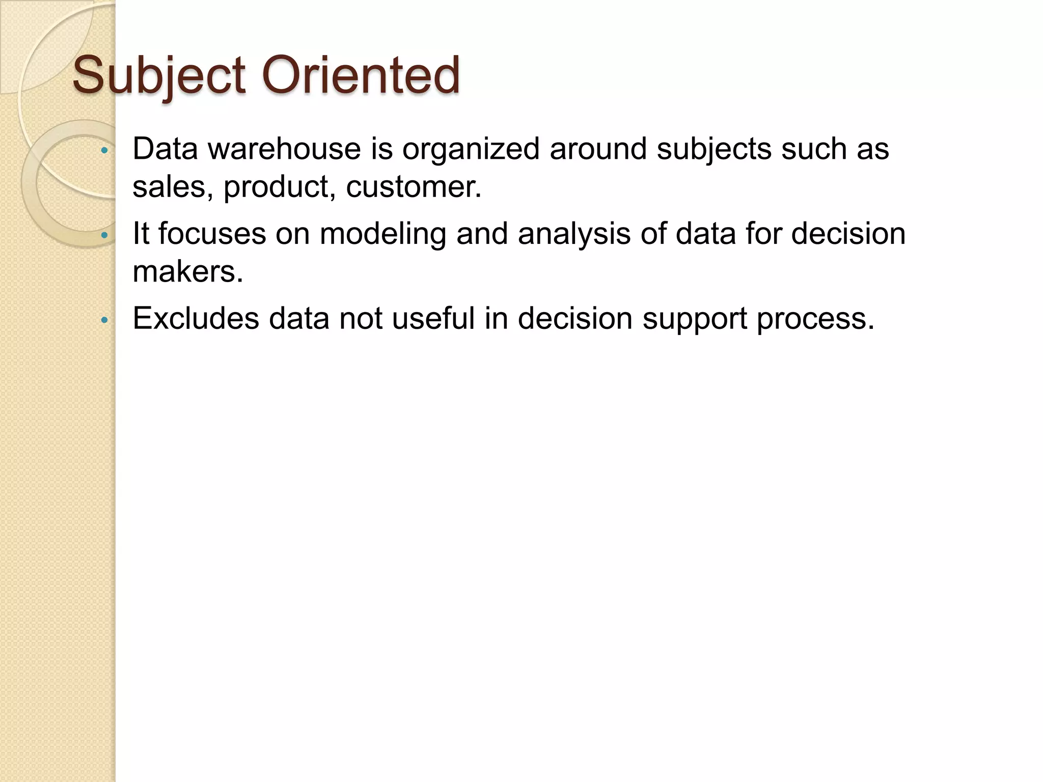 Subject Oriented
•
•
•

Data warehouse is organized around subjects such as
sales, product, customer.
It focuses on modeling and analysis of data for decision
makers.
Excludes data not useful in decision support process.

 
