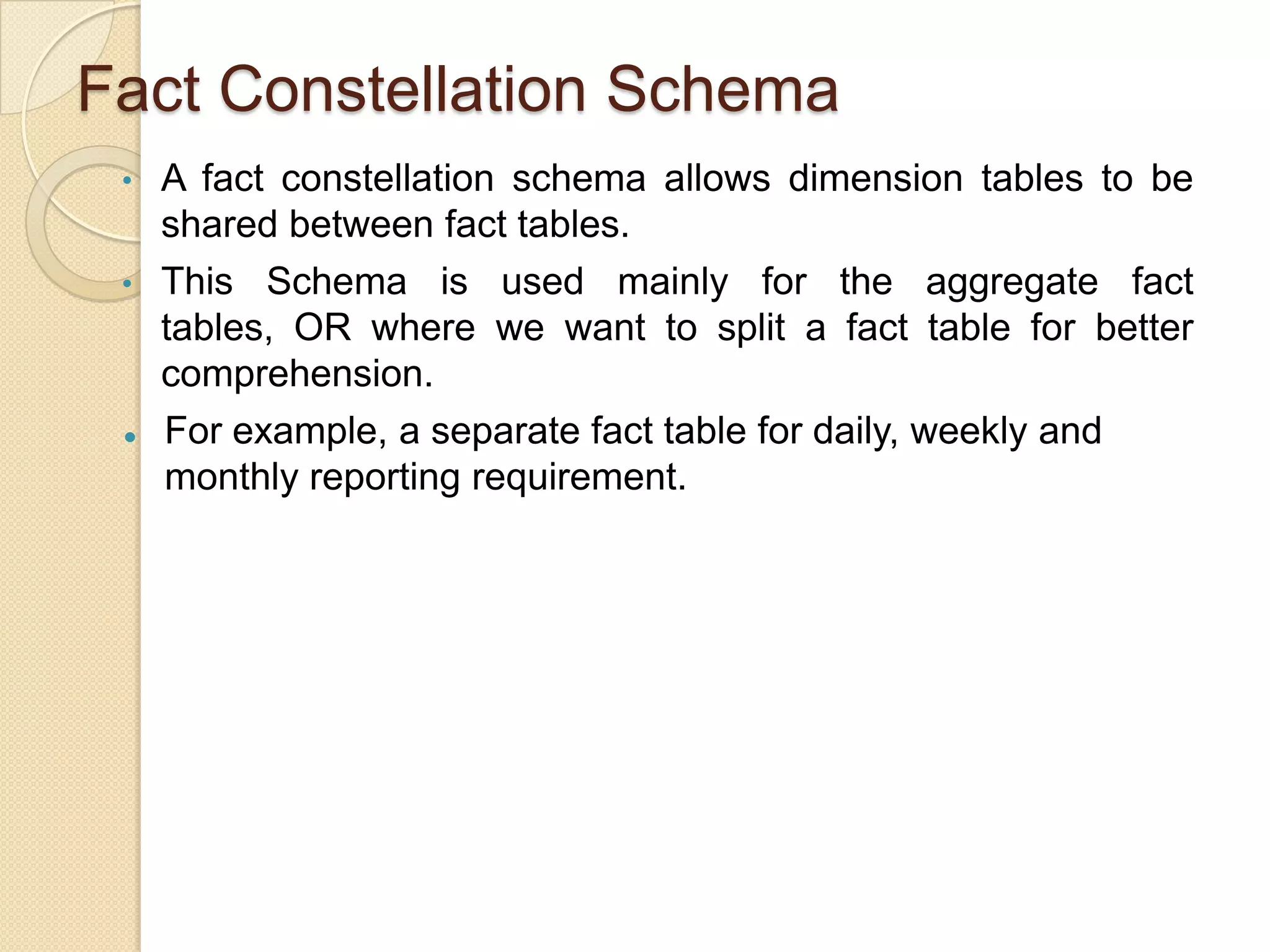 Fact Constellation Schema
•
•



A fact constellation schema allows dimension tables to be
shared between fact tables.
This Schema is used mainly for the aggregate fact tables,
OR where we want to split a fact table for better
comprehension.
For example, a separate fact table for daily, weekly and
monthly reporting requirement.

 