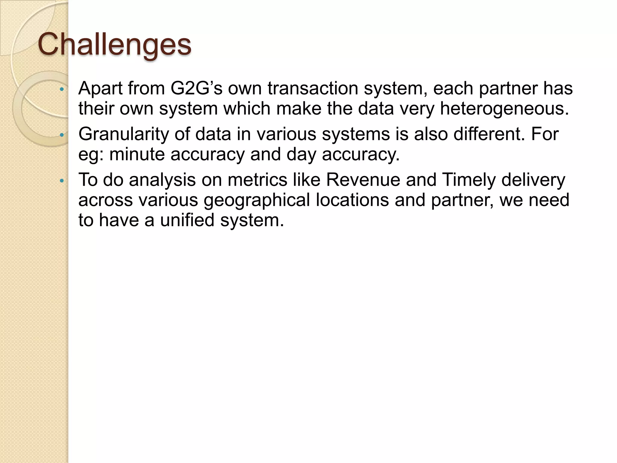 Challenges
Apart from G2G’s own transaction system, each partner has
their own system which make the data very heterogeneous.
• Granularity of data in various systems is also different. For
eg: minute accuracy and day accuracy.
• To do analysis on metrics like Revenue and Timely delivery
across various geographical locations and partner, we need
to have a unified system.
•

 