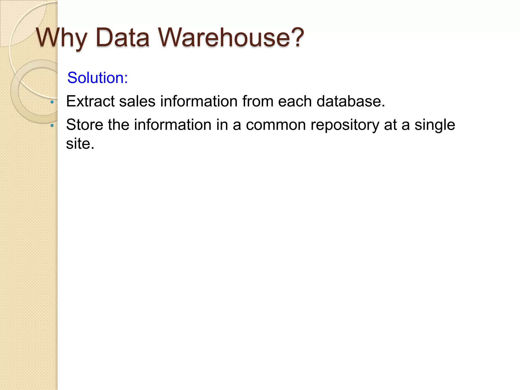 Why Data Warehouse?
•
•

Solution:
Extract sales information from each database.
Store the information in a common repository at a single
site.

 